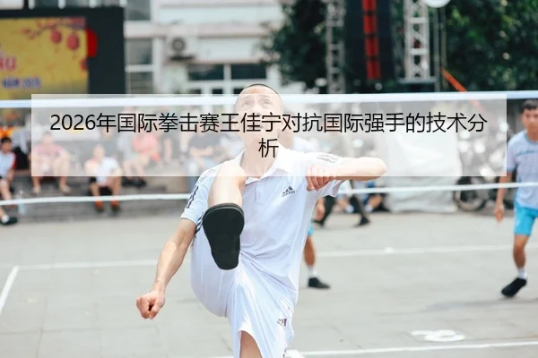 2026年国际拳击赛王佳宁对抗国际强手的技术分析