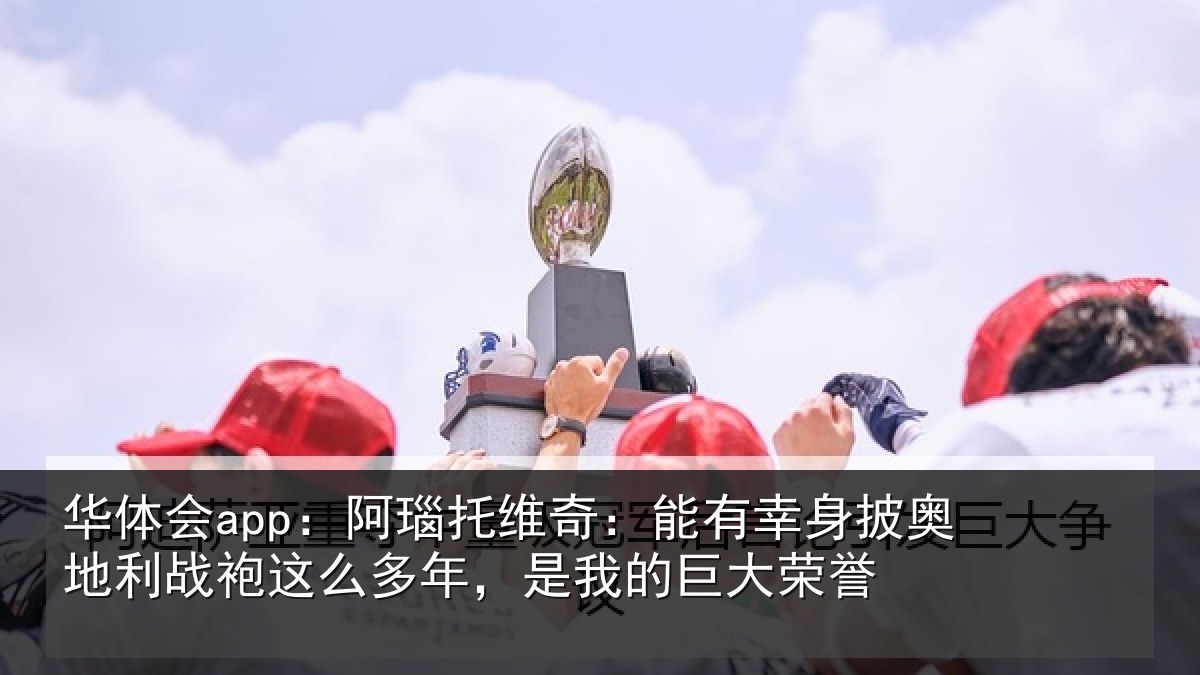 华体会app：阿瑙托维奇：能有幸身披奥地利战袍这么多年，是我的巨大荣誉