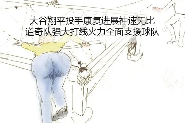大谷翔平投手康复进展神速无比 道奇队强大打线火力全面支援球队