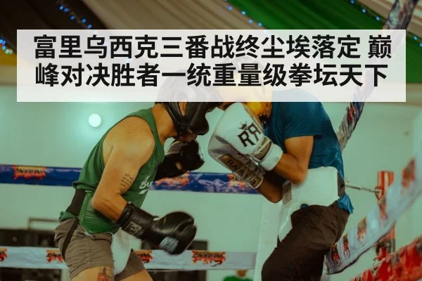 富里乌西克三番战终尘埃落定 巅峰对决胜者一统重量级拳坛天下