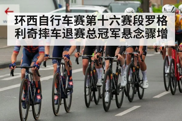 环西自行车赛第十六赛段罗格利奇摔车退赛总冠军悬念骤增